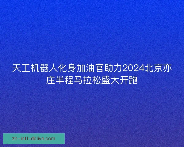 天工机器人化身加油官助力2024北京亦庄半程马拉松盛大开跑